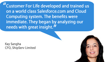 Customer For Life developed and trained us on a world class Salesforce.com and Cloud Computing system. The benefits were immediate. They began by analyzing our needs with great insight. - Kay Sangha